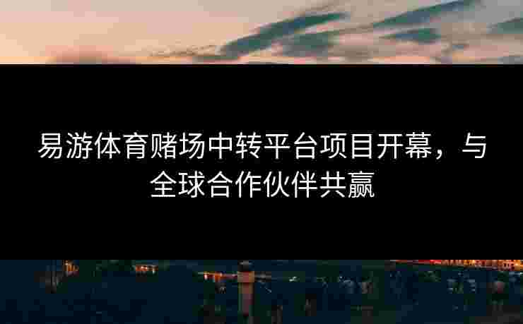 易游体育赌场中转平台项目开幕，与全球合作伙伴共赢