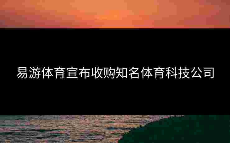 易游体育宣布收购知名体育科技公司