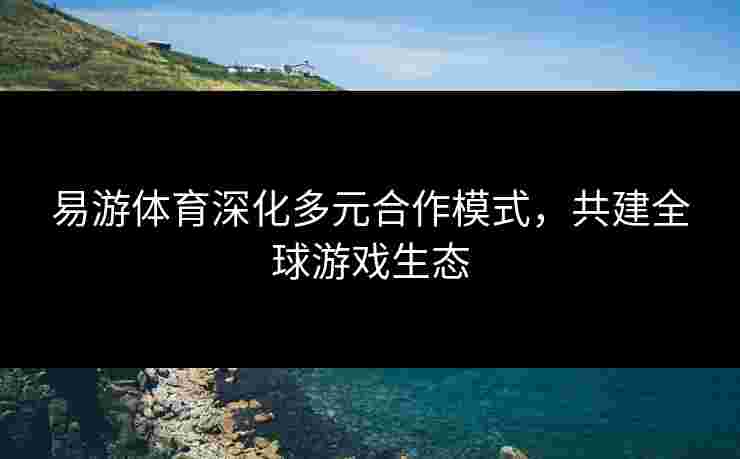 易游体育深化多元合作模式，共建全球游戏生态