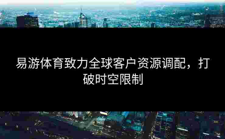 易游体育致力全球客户资源调配，打破时空限制