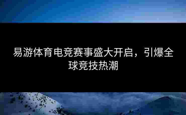 易游体育电竞赛事盛大开启，引爆全球竞技热潮