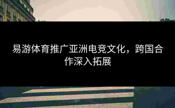 易游体育推广亚洲电竞文化，跨国合作深入拓展