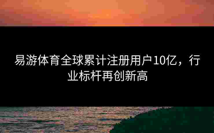 易游体育全球累计注册用户10亿，行业标杆再创新高
