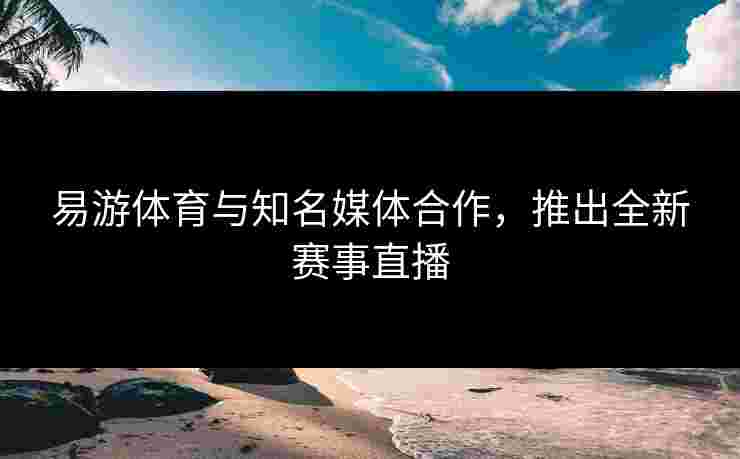易游体育与知名媒体合作，推出全新赛事直播