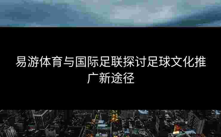 易游体育与国际足联探讨足球文化推广新途径