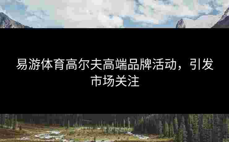 易游体育高尔夫高端品牌活动，引发市场关注