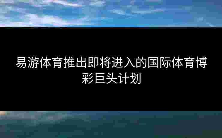 易游体育推出即将进入的国际体育博彩巨头计划