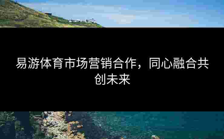易游体育市场营销合作，同心融合共创未来